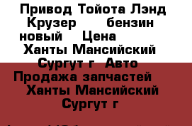 Привод Тойота Лэнд Крузер 200, бензин, новый. › Цена ­ 8 000 - Ханты-Мансийский, Сургут г. Авто » Продажа запчастей   . Ханты-Мансийский,Сургут г.